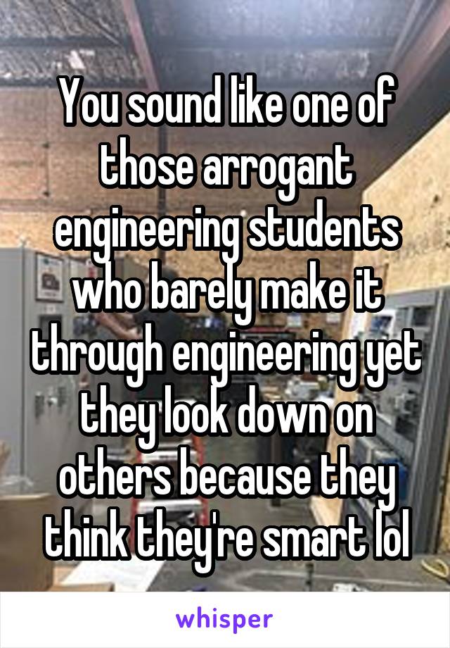 You sound like one of those arrogant engineering students who barely make it through engineering yet they look down on others because they think they're smart lol