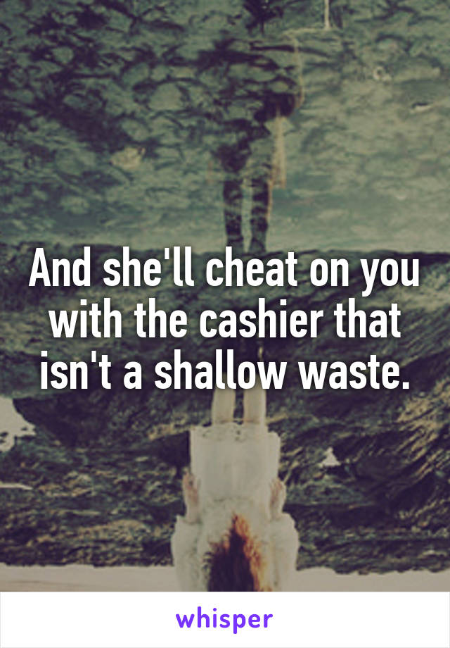 And she'll cheat on you with the cashier that isn't a shallow waste.