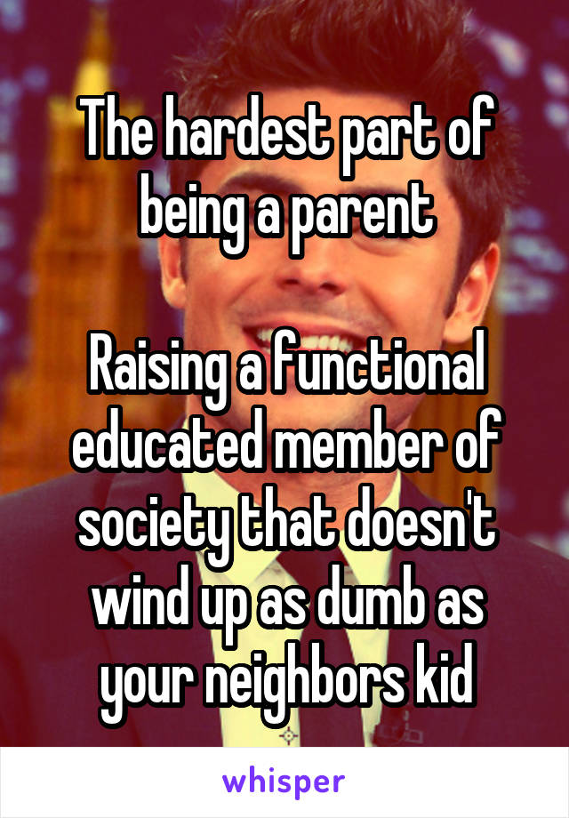 The hardest part of being a parent

Raising a functional educated member of society that doesn't wind up as dumb as your neighbors kid