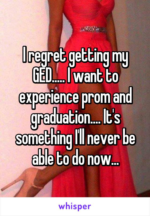 I regret getting my GED..... I want to experience prom and graduation.... It's something I'll never be able to do now...
