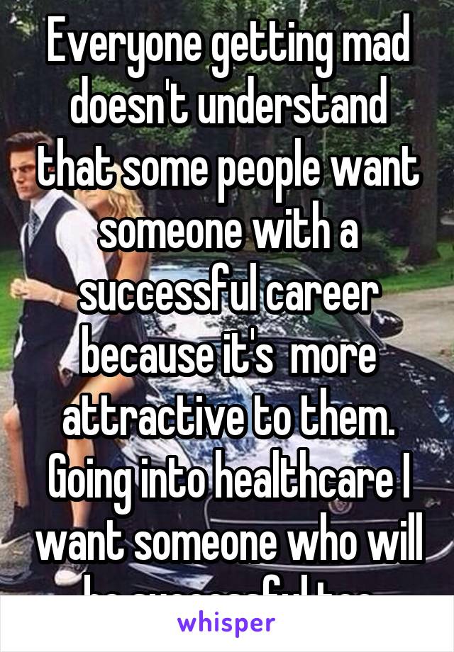 Everyone getting mad doesn't understand that some people want someone with a successful career because it's  more attractive to them. Going into healthcare I want someone who will be successful too