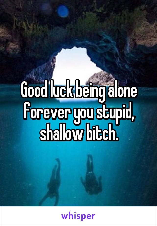 Good luck being alone forever you stupid, shallow bitch.