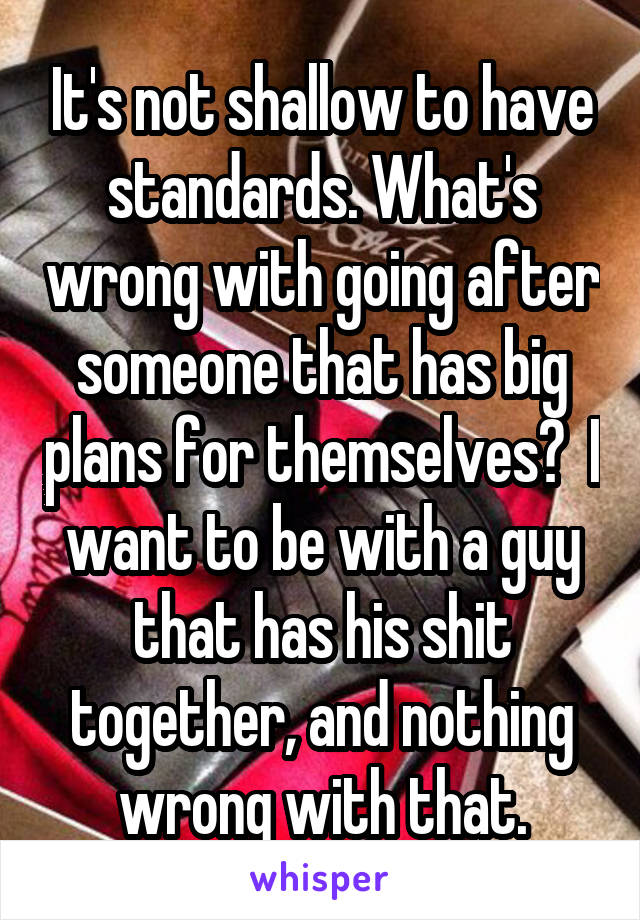 It's not shallow to have standards. What's wrong with going after someone that has big plans for themselves?  I want to be with a guy that has his shit together, and nothing wrong with that.