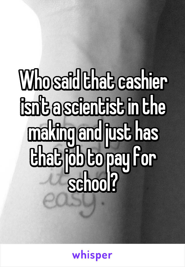 Who said that cashier isn't a scientist in the making and just has that job to pay for school?