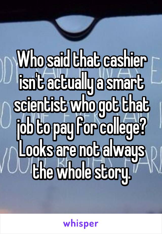 Who said that cashier isn't actually a smart scientist who got that job to pay for college? Looks are not always the whole story.