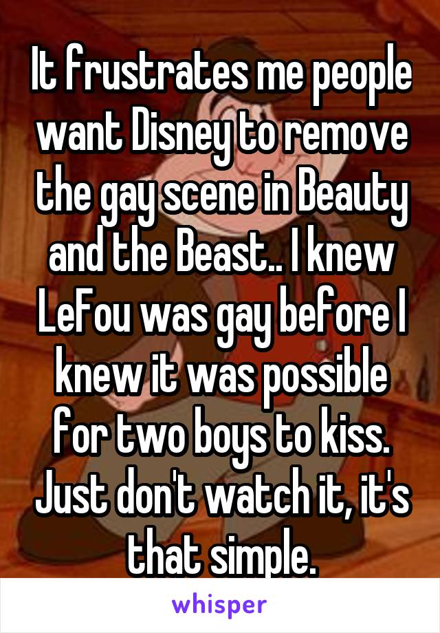 It frustrates me people want Disney to remove the gay scene in Beauty and the Beast.. I knew LeFou was gay before I knew it was possible for two boys to kiss. Just don't watch it, it's that simple.