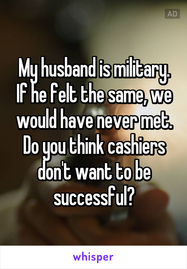 My husband is military. If he felt the same, we would have never met. Do you think cashiers don't want to be successful?