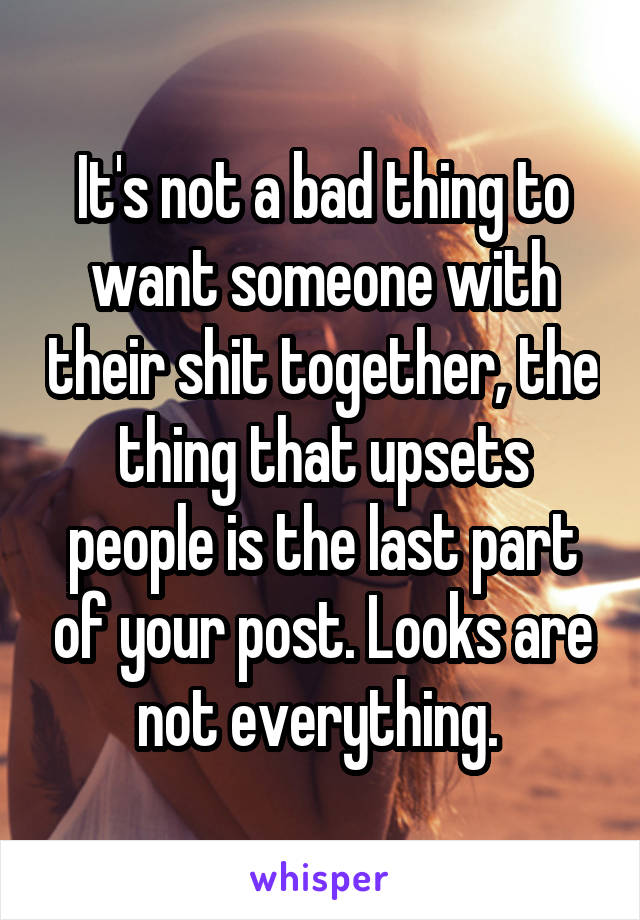 It's not a bad thing to want someone with their shit together, the thing that upsets people is the last part of your post. Looks are not everything. 