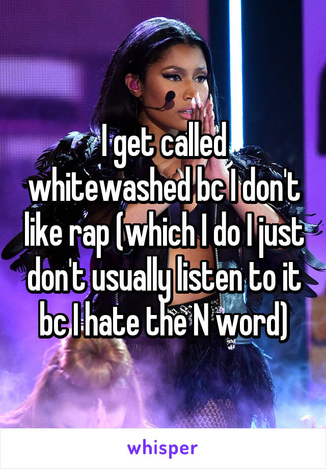 I get called whitewashed bc I don't like rap (which I do I just don't usually listen to it bc I hate the N word)