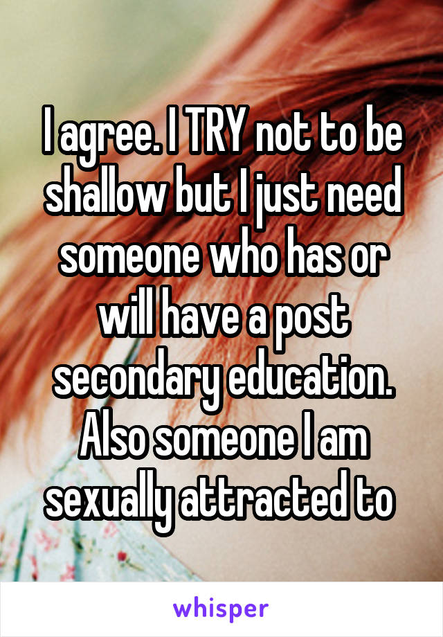 I agree. I TRY not to be shallow but I just need someone who has or will have a post secondary education. Also someone I am sexually attracted to 