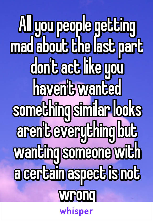 All you people getting mad about the last part don't act like you haven't wanted something similar looks aren't everything but wanting someone with a certain aspect is not wrong