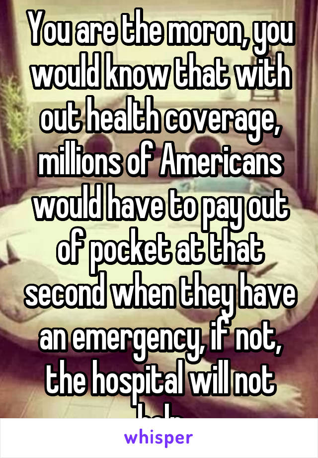 You are the moron, you would know that with out health coverage, millions of Americans would have to pay out of pocket at that second when they have an emergency, if not, the hospital will not help