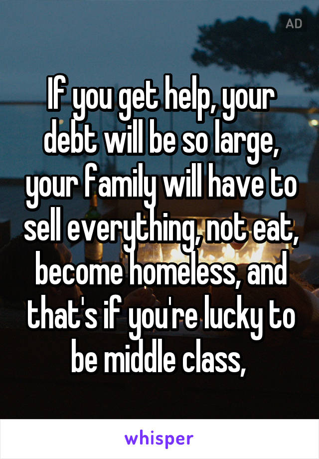 If you get help, your debt will be so large, your family will have to sell everything, not eat, become homeless, and that's if you're lucky to be middle class, 