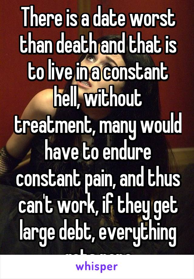 There is a date worst than death and that is to live in a constant hell, without treatment, many would have to endure constant pain, and thus can't work, if they get large debt, everything gets repo