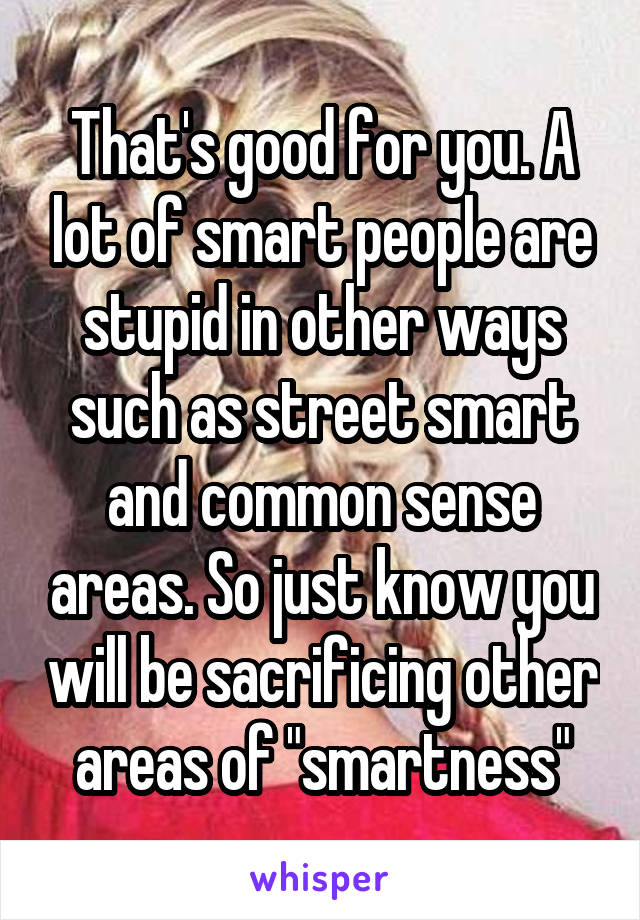 That's good for you. A lot of smart people are stupid in other ways such as street smart and common sense areas. So just know you will be sacrificing other areas of "smartness"