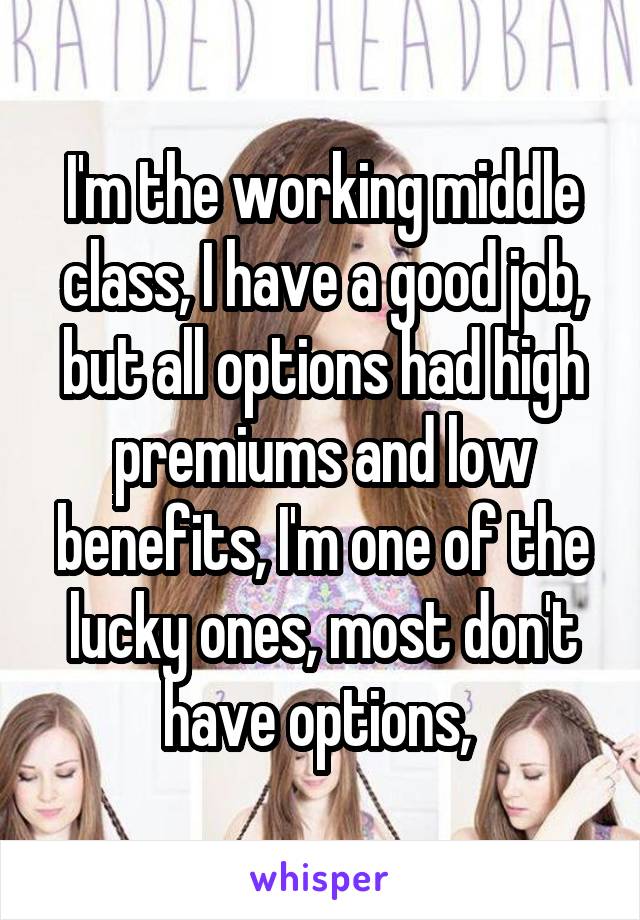 I'm the working middle class, I have a good job, but all options had high premiums and low benefits, I'm one of the lucky ones, most don't have options, 