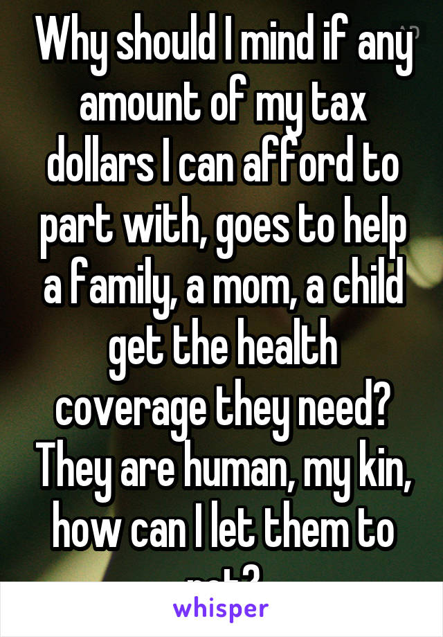 Why should I mind if any amount of my tax dollars I can afford to part with, goes to help a family, a mom, a child get the health coverage they need? They are human, my kin, how can I let them to rot?