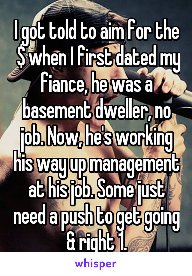 I got told to aim for the  $ when I first dated my fiance, he was a basement dweller, no job. Now, he's working his way up management at his job. Some just need a push to get going & right 1.