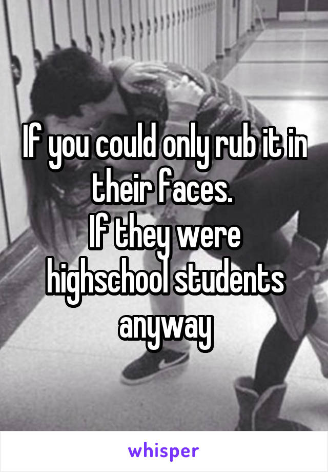 If you could only rub it in their faces. 
If they were highschool students anyway