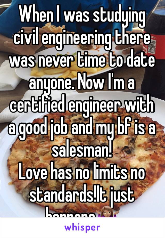 When I was studying civil engineering there was never time to date anyone. Now I'm a certified engineer with a good job and my bf is a salesman! 
Love has no limits no standards!It just happens🤷🏽‍♀️