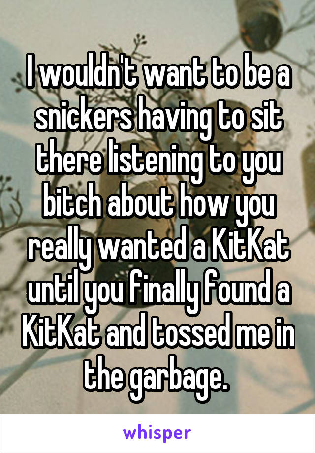I wouldn't want to be a snickers having to sit there listening to you bitch about how you really wanted a KitKat until you finally found a KitKat and tossed me in the garbage. 
