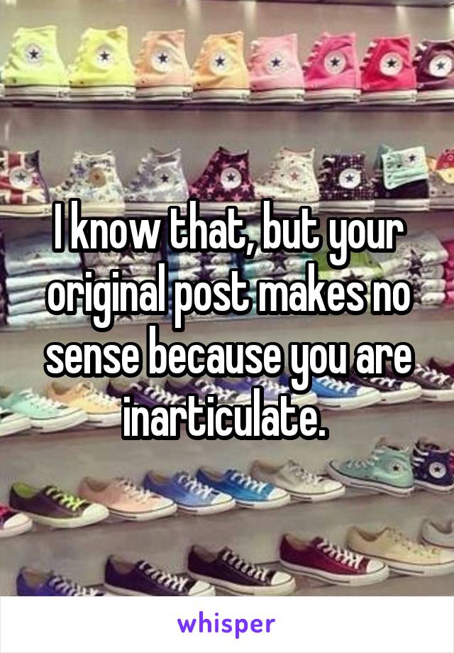 I know that, but your original post makes no sense because you are inarticulate. 