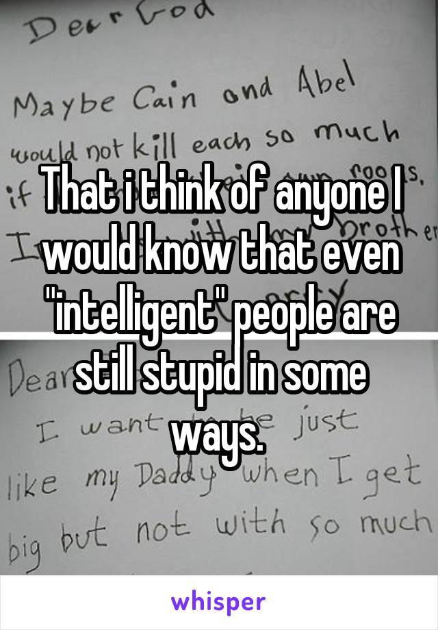 That i think of anyone I would know that even "intelligent" people are still stupid in some ways. 