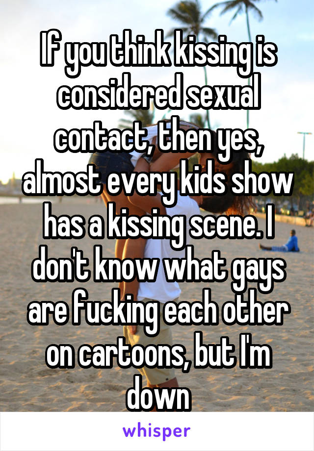 If you think kissing is considered sexual contact, then yes, almost every kids show has a kissing scene. I don't know what gays are fucking each other on cartoons, but I'm down