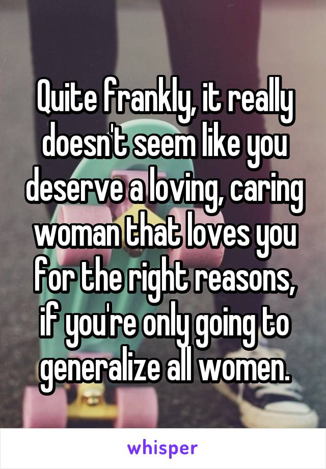 Quite frankly, it really doesn't seem like you deserve a loving, caring woman that loves you for the right reasons, if you're only going to generalize all women.