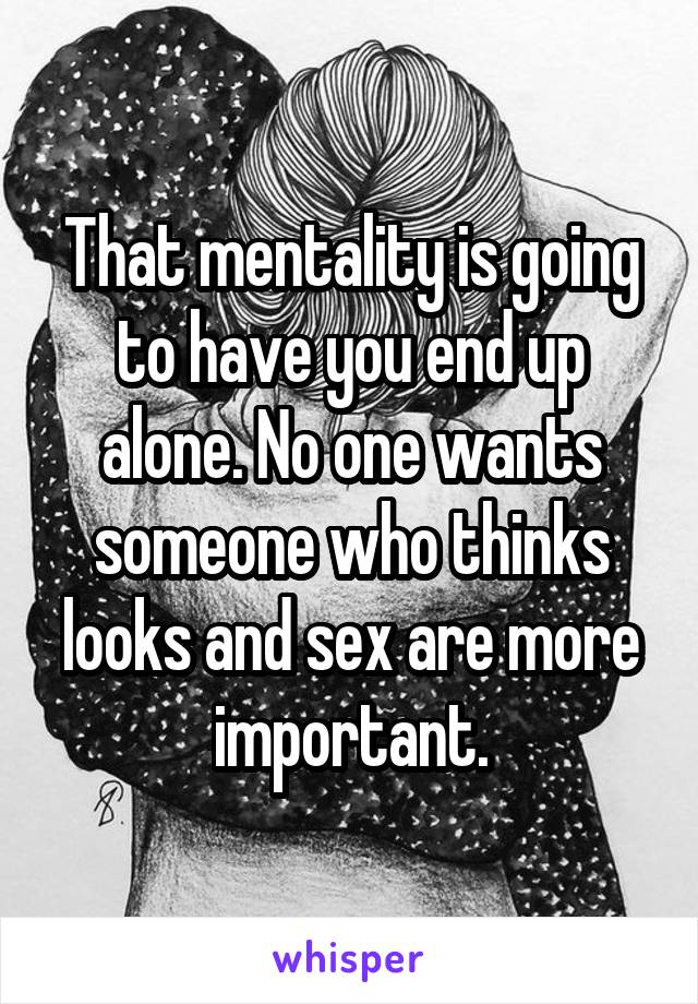 That mentality is going to have you end up alone. No one wants someone who thinks looks and sex are more important.