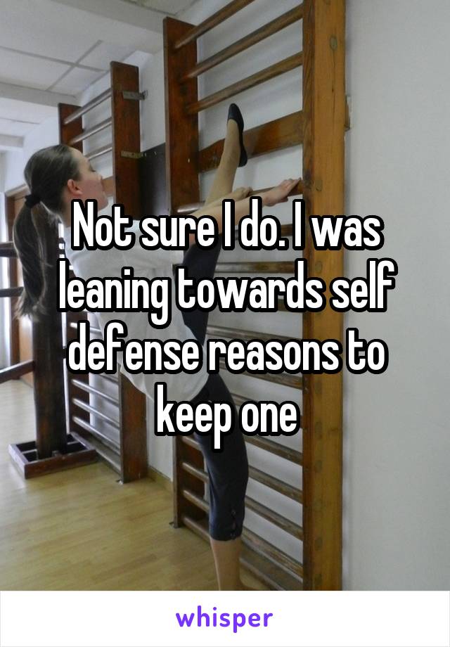 Not sure I do. I was leaning towards self defense reasons to keep one