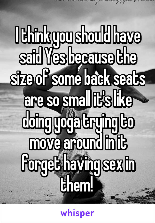 I think you should have said Yes because the size of some back seats are so small it's like doing yoga trying to move around in it forget having sex in them! 