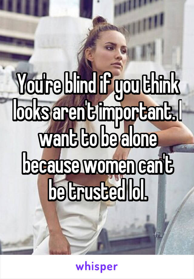 You're blind if you think looks aren't important. I want to be alone because women can't be trusted lol.