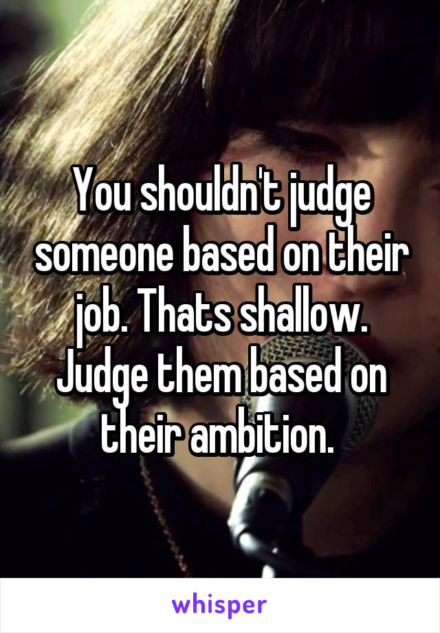 You shouldn't judge someone based on their job. Thats shallow. Judge them based on their ambition. 