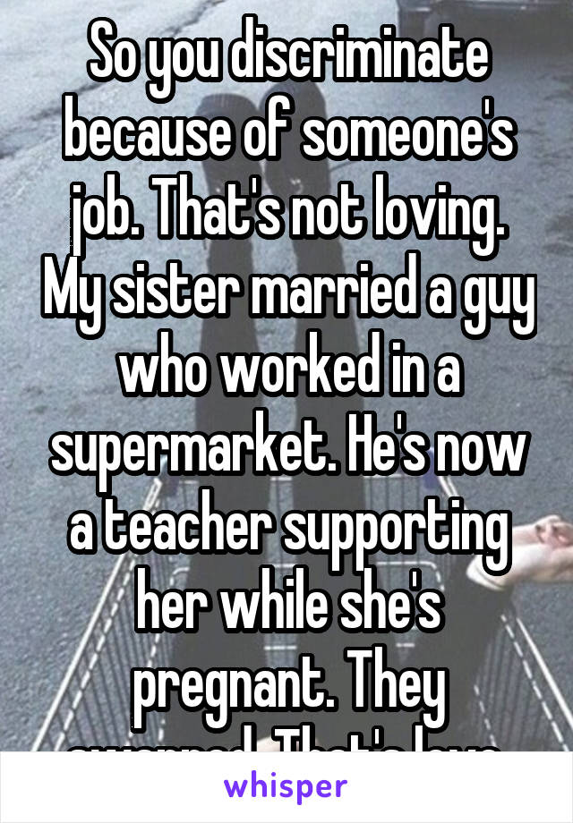 So you discriminate because of someone's job. That's not loving. My sister married a guy who worked in a supermarket. He's now a teacher supporting her while she's pregnant. They swapped. That's love.