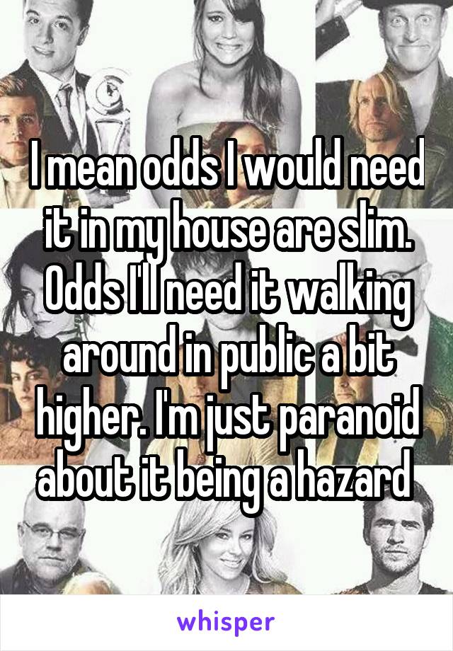 I mean odds I would need it in my house are slim. Odds I'll need it walking around in public a bit higher. I'm just paranoid about it being a hazard 