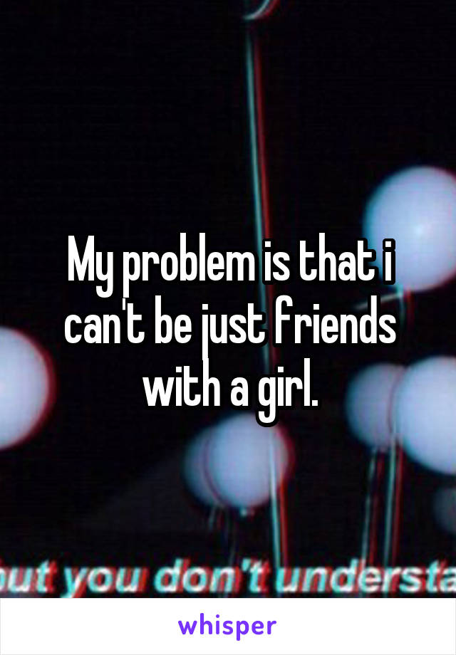 My problem is that i can't be just friends with a girl.