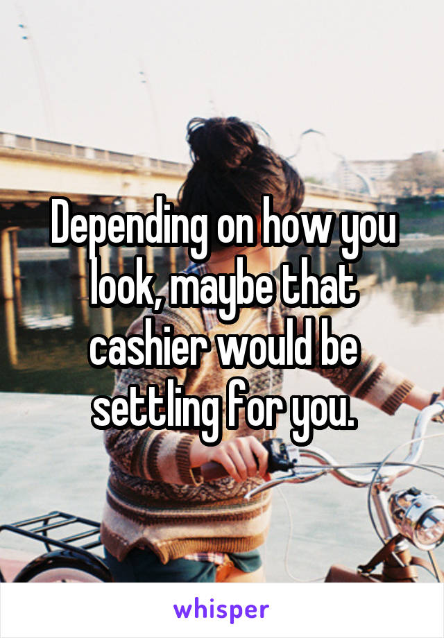 Depending on how you look, maybe that cashier would be settling for you.