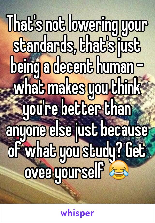 That's not lowering your standards, that's just being a decent human - what makes you think you're better than anyone else just because of what you study? Get ovee yourself 😂