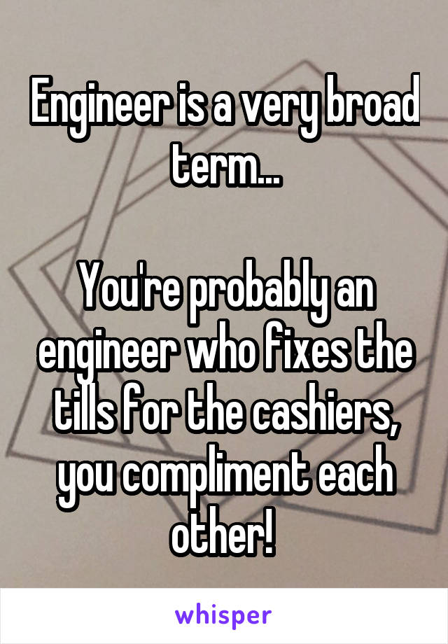 Engineer is a very broad term...

You're probably an engineer who fixes the tills for the cashiers, you compliment each other! 