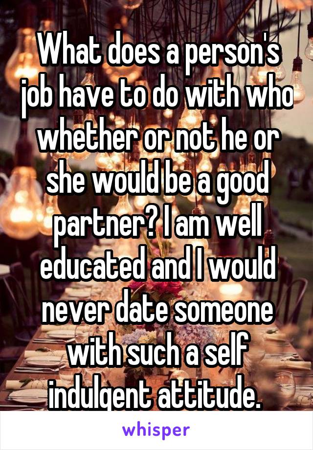 What does a person's job have to do with who whether or not he or she would be a good partner? I am well educated and I would never date someone with such a self indulgent attitude. 