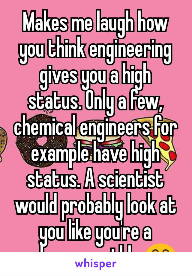 Makes me laugh how you think engineering gives you a high status. Only a few, chemical engineers for example have high status. A scientist would probably look at you like you're a garbage man tbh. 😂