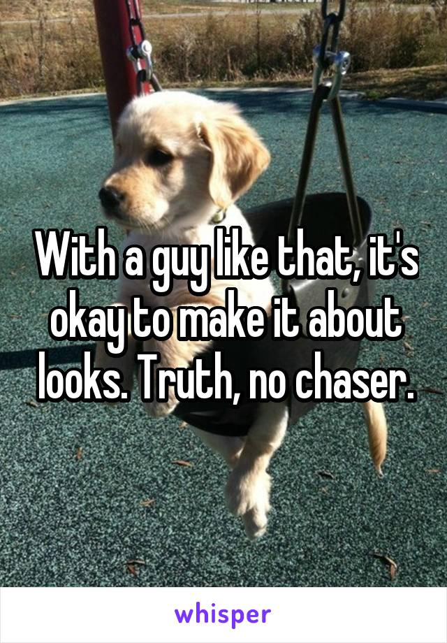 With a guy like that, it's okay to make it about looks. Truth, no chaser.