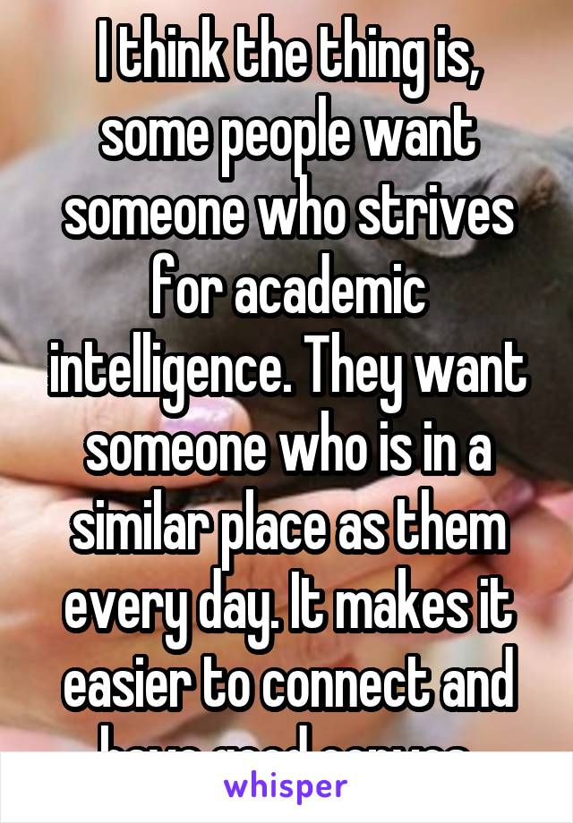 I think the thing is, some people want someone who strives for academic intelligence. They want someone who is in a similar place as them every day. It makes it easier to connect and have good convos.