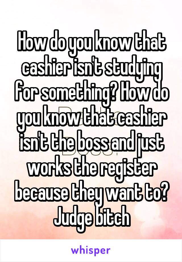 How do you know that cashier isn't studying for something? How do you know that cashier isn't the boss and just works the register because they want to? Judge bitch