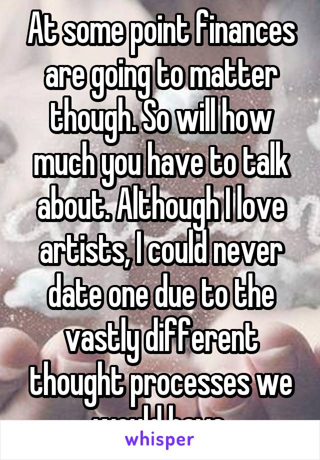 At some point finances are going to matter though. So will how much you have to talk about. Although I love artists, I could never date one due to the vastly different thought processes we would have.