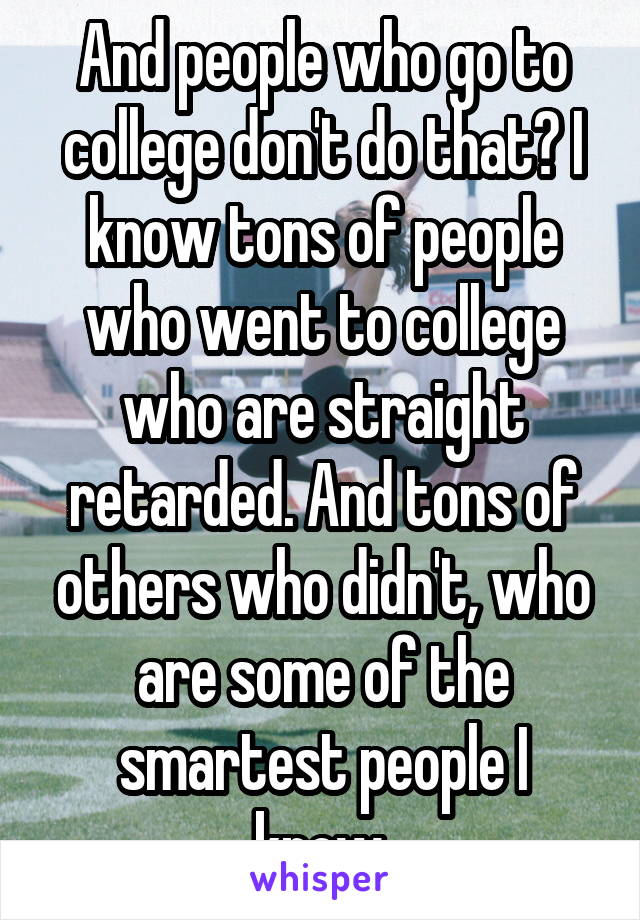 And people who go to college don't do that? I know tons of people who went to college who are straight retarded. And tons of others who didn't, who are some of the smartest people I know.