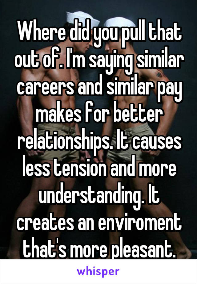 Where did you pull that out of. I'm saying similar careers and similar pay makes for better relationships. It causes less tension and more understanding. It creates an enviroment that's more pleasant.