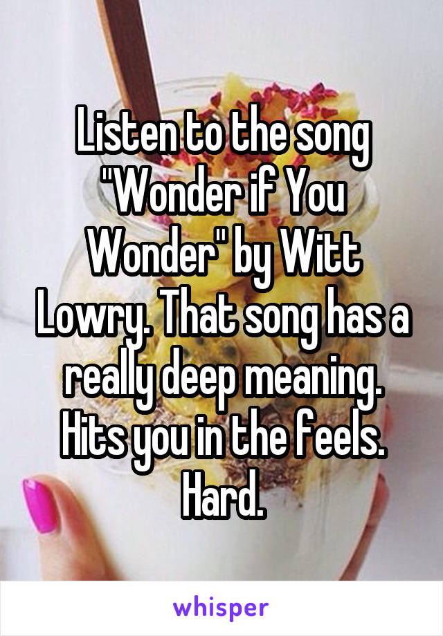 Listen to the song "Wonder if You Wonder" by Witt Lowry. That song has a really deep meaning. Hits you in the feels. Hard.