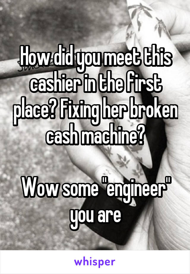 How did you meet this cashier in the first place? Fixing her broken cash machine?

Wow some "engineer" you are